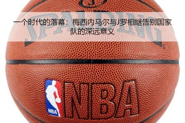 一个时代的落幕：梅西内马尔与J罗相继告别国家队的深远意义